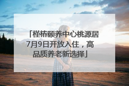 槿椿颐养中心桃源居7月9日开放入住，高品质养老新选择