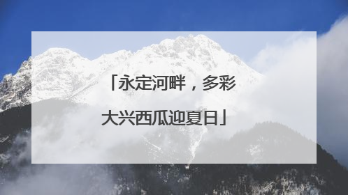 永定河畔，多彩大兴西瓜迎夏日