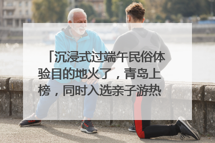 沉浸式过端午民俗体验目的地火了，青岛上榜，同时入选亲子游热门Top10