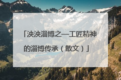 泱泱淄博之—工匠精神的淄博传承（散文）