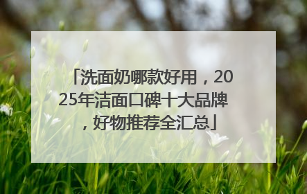 洗面奶哪款好用，2025年洁面口碑十大品牌，好物推荐全汇总