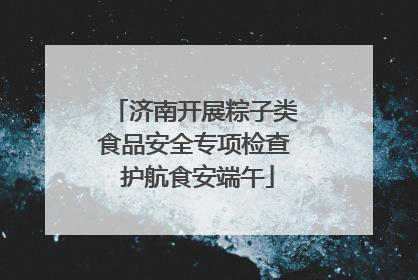 济南开展粽子类食品安全专项检查 护航食安端午