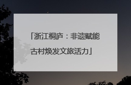 浙江桐庐：非遗赋能古村焕发文旅活力