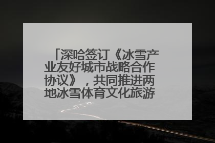 深哈签订《冰雪产业友好城市战略合作协议》，共同推进两地冰雪体育文化旅游高质量发展
