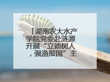 湖南农大水产学院党委赴涟源开展“立德树人，强渔报国”主题党建活动