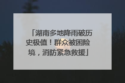 湖南多地降雨破历史极值！群众被困险境，消防紧急救援