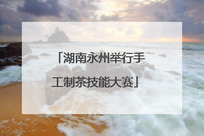 湖南永州举行手工制茶技能大赛