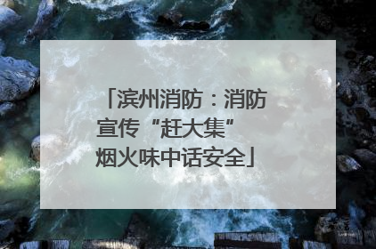滨州消防：消防宣传“赶大集” 烟火味中话安全