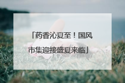 药香沁夏至！国风市集迎接盛夏来临