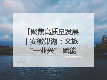聚焦高质量发展｜安徽巢湖：文旅“一业兴” 赋能“百业旺”