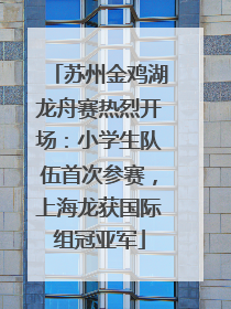 苏州金鸡湖龙舟赛热烈开场：小学生队伍首次参赛，上海龙获国际组冠亚军