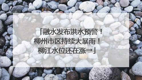 融水发布洪水预警！柳州市区持续大暴雨！柳江水位还在涨→
