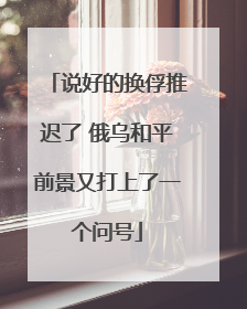 说好的换俘推迟了 俄乌和平前景又打上了一个问号