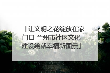 让文明之花绽放在家门口 兰州市社区文化建设绘就幸福新图景