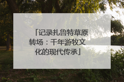 记录扎鲁特草原转场：千年游牧文化的现代传承