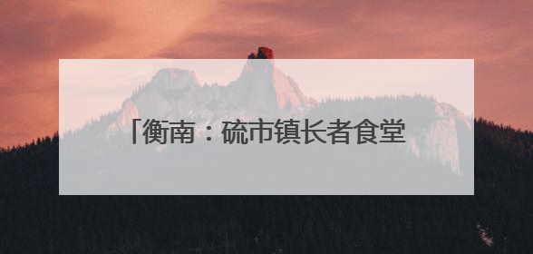 衡南：硫市镇长者食堂——从“孤独餐桌”到文明的“温馨港湾”