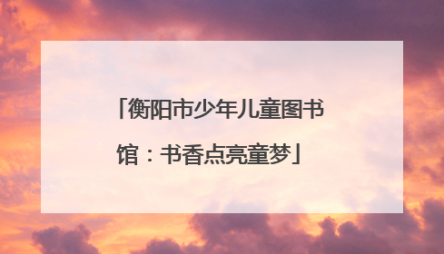 衡阳市少年儿童图书馆：书香点亮童梦