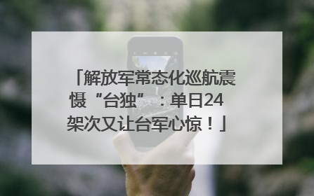 解放军常态化巡航震慑“台独”：单日24架次又让台军心惊！