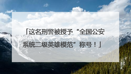 这名刑警被授予“全国公安系统二级英雄模范”称号！