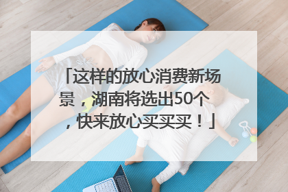 这样的放心消费新场景，湖南将选出50个，快来放心买买买！
