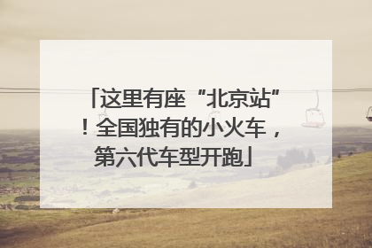 这里有座“北京站”！全国独有的小火车，第六代车型开跑