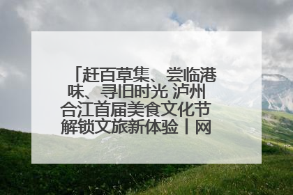 赶百草集、尝临港味、寻旧时光 泸州合江首届美食文化节解锁文旅新体验丨网络中国节·端午