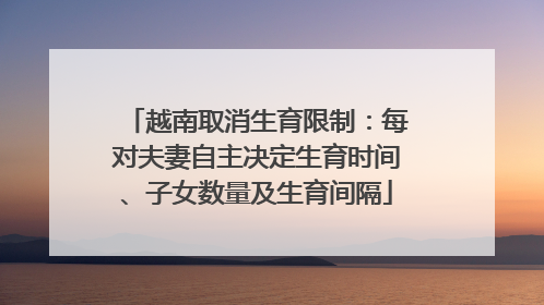越南取消生育限制：每对夫妻自主决定生育时间、子女数量及生育间隔