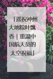 遥祝神州大地粽叶飘香｜重温中国航天员的太空祝福