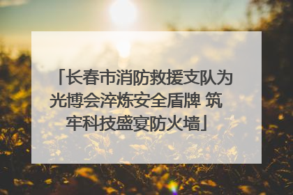 长春市消防救援支队为光博会淬炼安全盾牌 筑牢科技盛宴防火墙