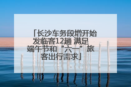 长沙车务段增开始发临客12趟 满足端午节和“六一”旅客出行需求