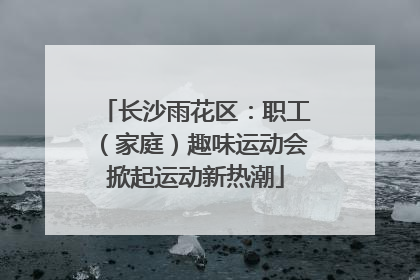 长沙雨花区：职工（家庭）趣味运动会掀起运动新热潮