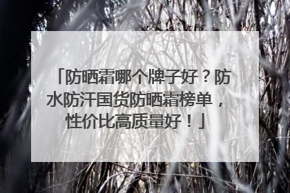 防晒霜哪个牌子好？防水防汗国货防晒霜榜单，性价比高质量好！