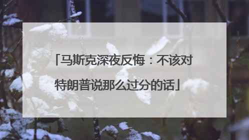 马斯克深夜反悔：不该对特朗普说那么过分的话
