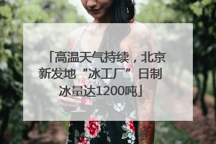 高温天气持续，北京新发地“冰工厂”日制冰量达1200吨
