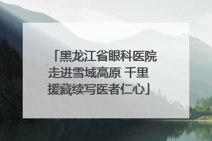 黑龙江省眼科医院走进雪域高原 千里援藏续写医者仁心