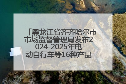 黑龙江省齐齐哈尔市市场监督管理局发布2024-2025年电动自行车等16种产品质量监督抽查情况
