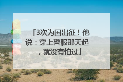 3次为国出征！他说：穿上警服那天起，就没有怕过