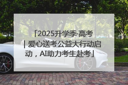 2025升学季·高考｜爱心送考公益大行动启动，AI助力考生赴考
