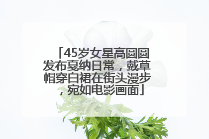 45岁女星高圆圆发布戛纳日常，戴草帽穿白裙在街头漫步，宛如电影画面