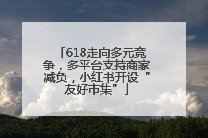 618走向多元竞争，多平台支持商家减负，小红书开设“友好市集”